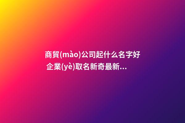 商貿(mào)公司起什么名字好 企業(yè)取名新奇最新版好名-名學(xué)網(wǎng)-第1張-公司起名-玄機(jī)派